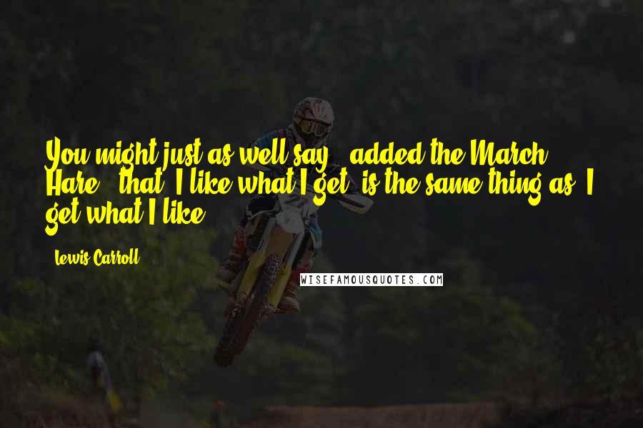 Lewis Carroll Quotes: You might just as well say," added the March Hare, "that 'I like what I get' is the same thing as 'I get what I like'!