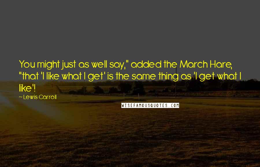 Lewis Carroll Quotes: You might just as well say," added the March Hare, "that 'I like what I get' is the same thing as 'I get what I like'!