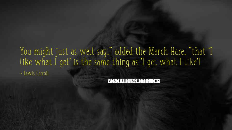 Lewis Carroll Quotes: You might just as well say," added the March Hare, "that 'I like what I get' is the same thing as 'I get what I like'!