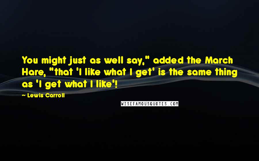 Lewis Carroll Quotes: You might just as well say," added the March Hare, "that 'I like what I get' is the same thing as 'I get what I like'!