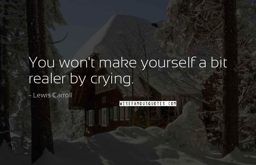 Lewis Carroll Quotes: You won't make yourself a bit realer by crying.