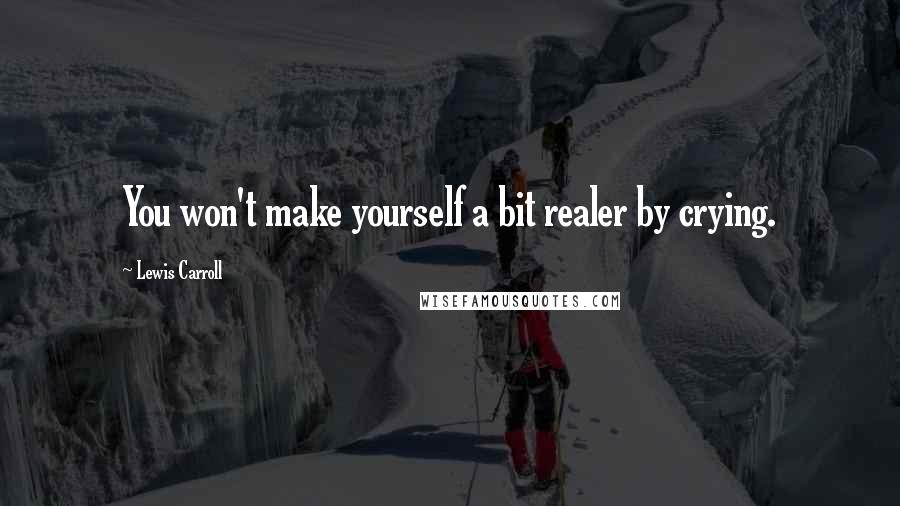 Lewis Carroll Quotes: You won't make yourself a bit realer by crying.