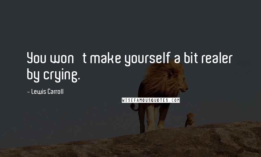 Lewis Carroll Quotes: You won't make yourself a bit realer by crying.