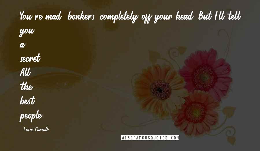 Lewis Carroll Quotes: You're mad, bonkers, completely off your head. But I'll tell you a secret. All the best people.
