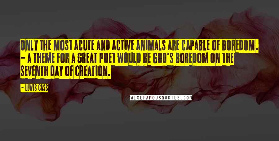 Lewis Cass Quotes: Only the most acute and active animals are capable of boredom. - A theme for a great poet would be God's boredom on the seventh day of creation.