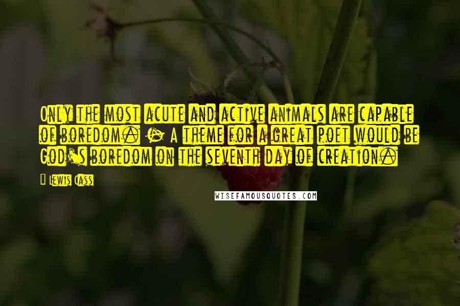 Lewis Cass Quotes: Only the most acute and active animals are capable of boredom. - A theme for a great poet would be God's boredom on the seventh day of creation.
