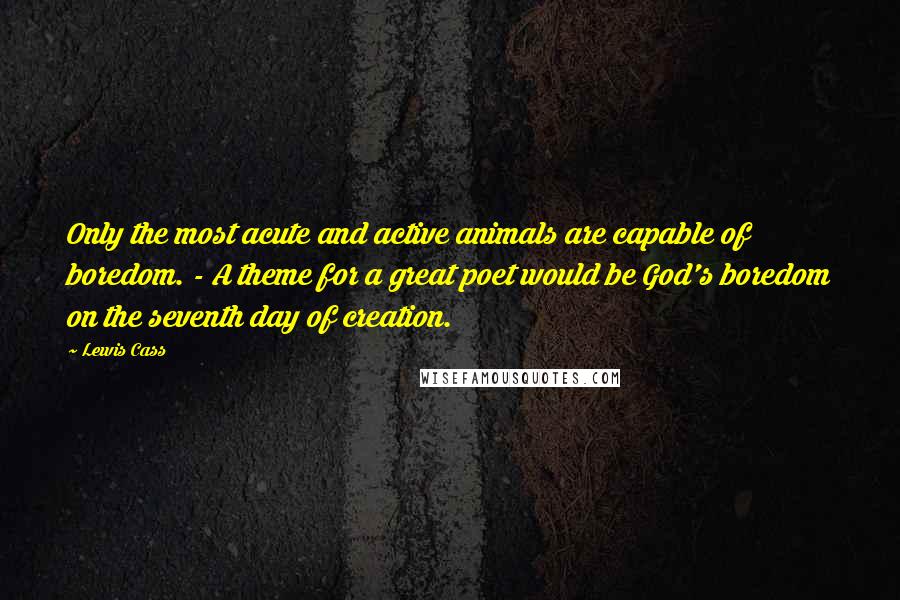 Lewis Cass Quotes: Only the most acute and active animals are capable of boredom. - A theme for a great poet would be God's boredom on the seventh day of creation.