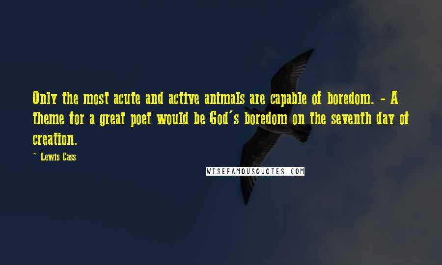 Lewis Cass Quotes: Only the most acute and active animals are capable of boredom. - A theme for a great poet would be God's boredom on the seventh day of creation.