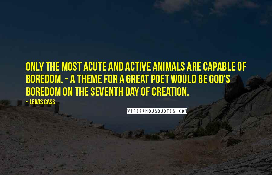 Lewis Cass Quotes: Only the most acute and active animals are capable of boredom. - A theme for a great poet would be God's boredom on the seventh day of creation.