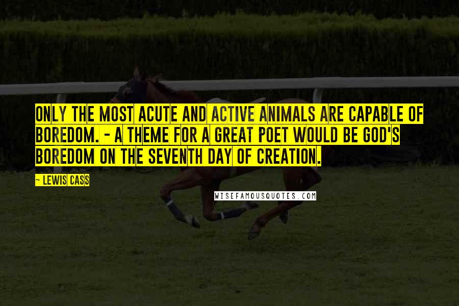 Lewis Cass Quotes: Only the most acute and active animals are capable of boredom. - A theme for a great poet would be God's boredom on the seventh day of creation.