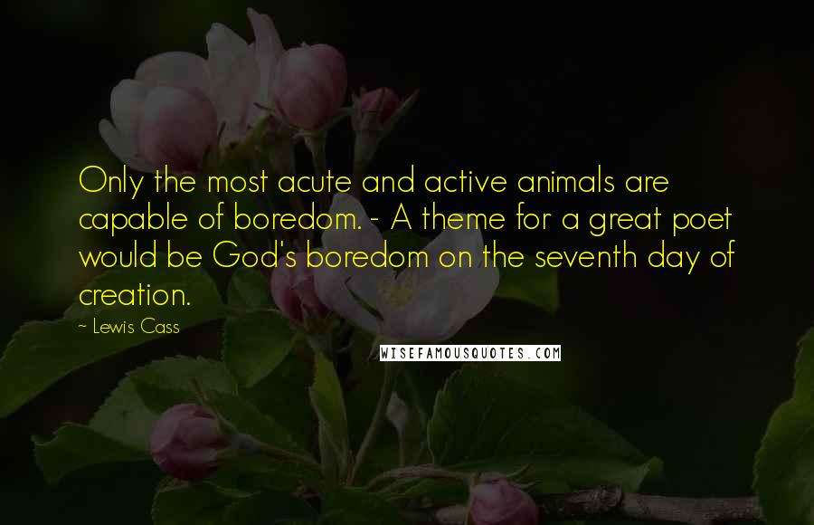 Lewis Cass Quotes: Only the most acute and active animals are capable of boredom. - A theme for a great poet would be God's boredom on the seventh day of creation.