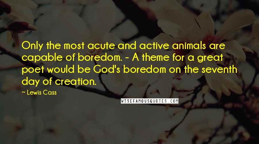 Lewis Cass Quotes: Only the most acute and active animals are capable of boredom. - A theme for a great poet would be God's boredom on the seventh day of creation.