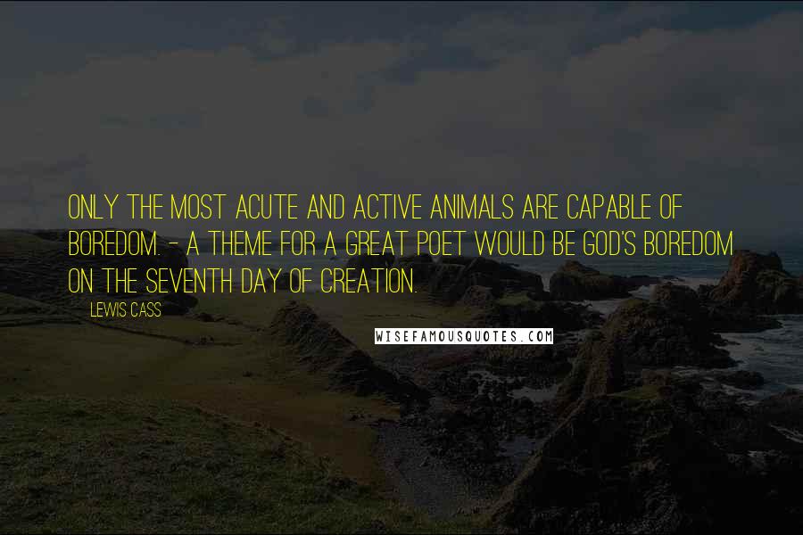 Lewis Cass Quotes: Only the most acute and active animals are capable of boredom. - A theme for a great poet would be God's boredom on the seventh day of creation.