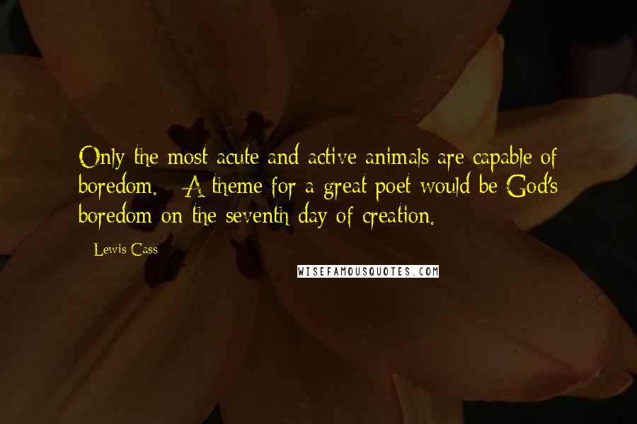 Lewis Cass Quotes: Only the most acute and active animals are capable of boredom. - A theme for a great poet would be God's boredom on the seventh day of creation.