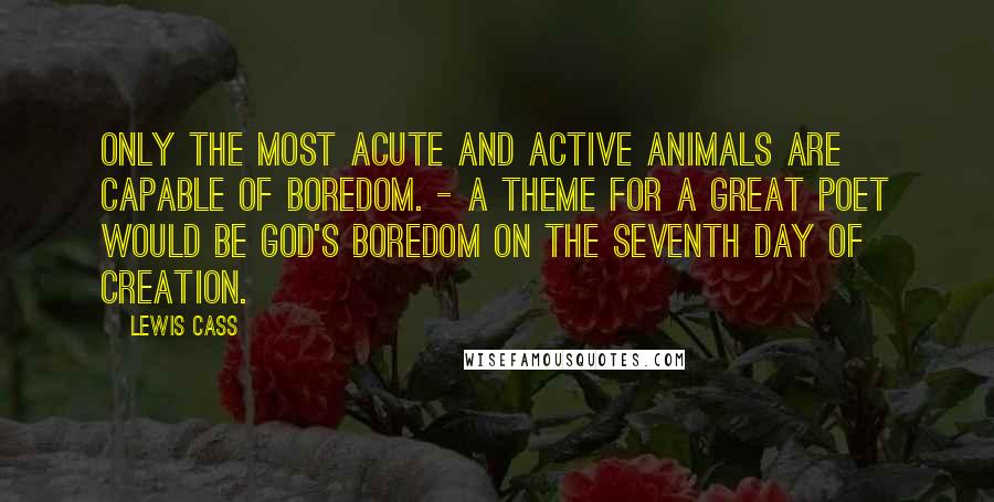 Lewis Cass Quotes: Only the most acute and active animals are capable of boredom. - A theme for a great poet would be God's boredom on the seventh day of creation.