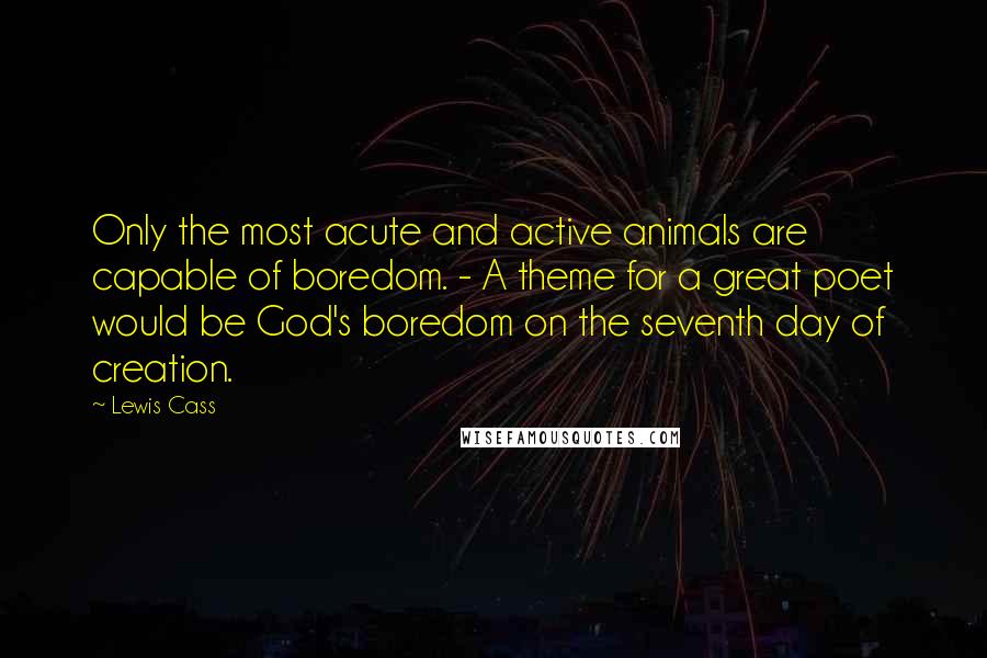 Lewis Cass Quotes: Only the most acute and active animals are capable of boredom. - A theme for a great poet would be God's boredom on the seventh day of creation.