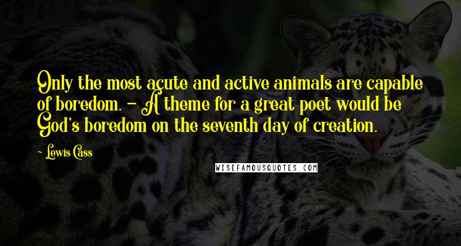 Lewis Cass Quotes: Only the most acute and active animals are capable of boredom. - A theme for a great poet would be God's boredom on the seventh day of creation.