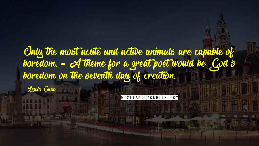 Lewis Cass Quotes: Only the most acute and active animals are capable of boredom. - A theme for a great poet would be God's boredom on the seventh day of creation.