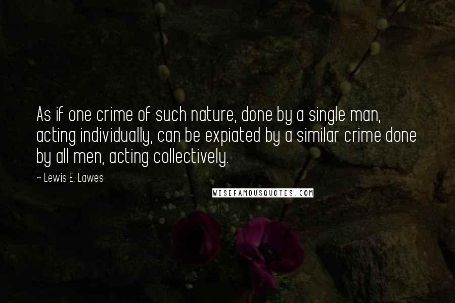 Lewis E. Lawes Quotes: As if one crime of such nature, done by a single man, acting individually, can be expiated by a similar crime done by all men, acting collectively.
