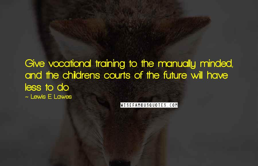 Lewis E. Lawes Quotes: Give vocational training to the manually minded, and the children's courts of the future will have less to do.