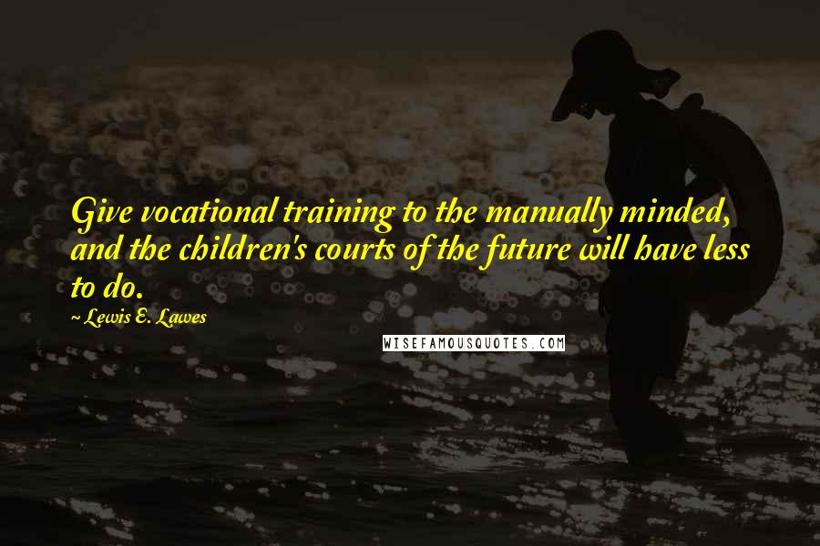 Lewis E. Lawes Quotes: Give vocational training to the manually minded, and the children's courts of the future will have less to do.