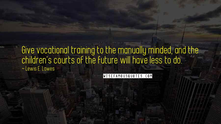 Lewis E. Lawes Quotes: Give vocational training to the manually minded, and the children's courts of the future will have less to do.