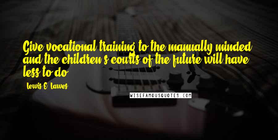 Lewis E. Lawes Quotes: Give vocational training to the manually minded, and the children's courts of the future will have less to do.