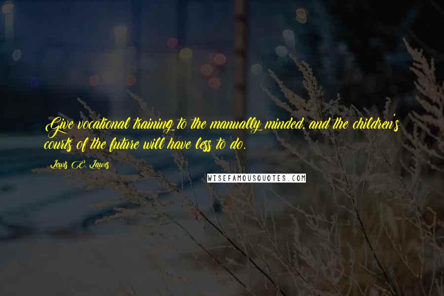 Lewis E. Lawes Quotes: Give vocational training to the manually minded, and the children's courts of the future will have less to do.