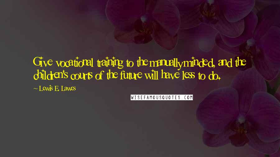 Lewis E. Lawes Quotes: Give vocational training to the manually minded, and the children's courts of the future will have less to do.