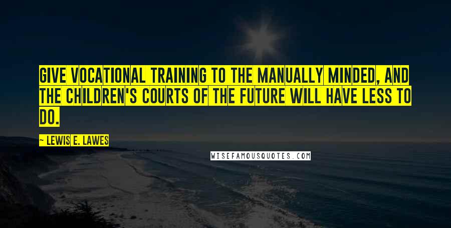 Lewis E. Lawes Quotes: Give vocational training to the manually minded, and the children's courts of the future will have less to do.