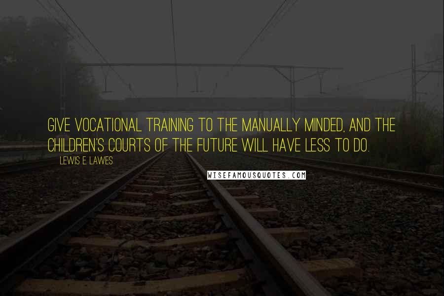 Lewis E. Lawes Quotes: Give vocational training to the manually minded, and the children's courts of the future will have less to do.