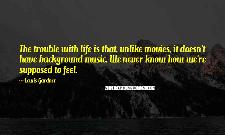 Lewis Gardner Quotes: The trouble with life is that, unlike movies, it doesn't have background music. We never know how we're supposed to feel.