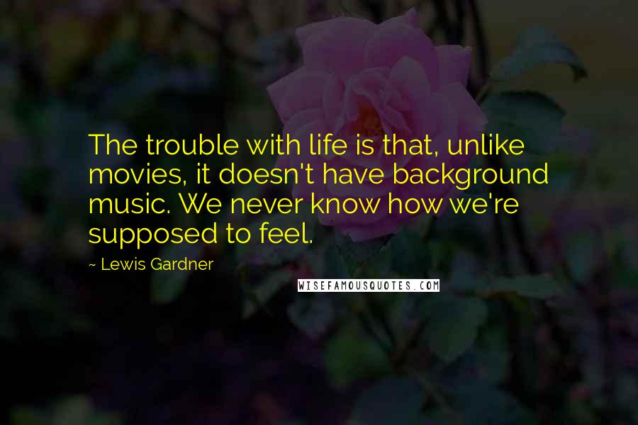 Lewis Gardner Quotes: The trouble with life is that, unlike movies, it doesn't have background music. We never know how we're supposed to feel.