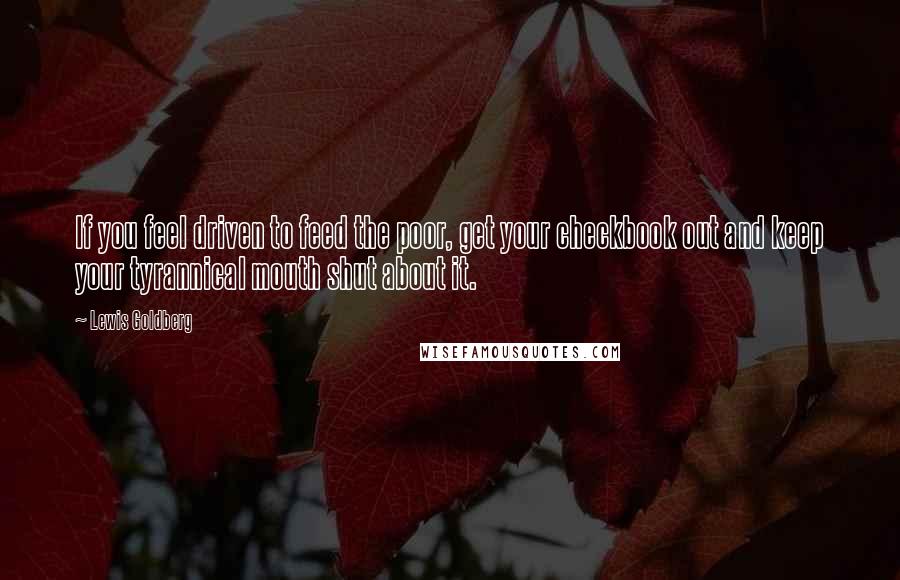 Lewis Goldberg Quotes: If you feel driven to feed the poor, get your checkbook out and keep your tyrannical mouth shut about it.