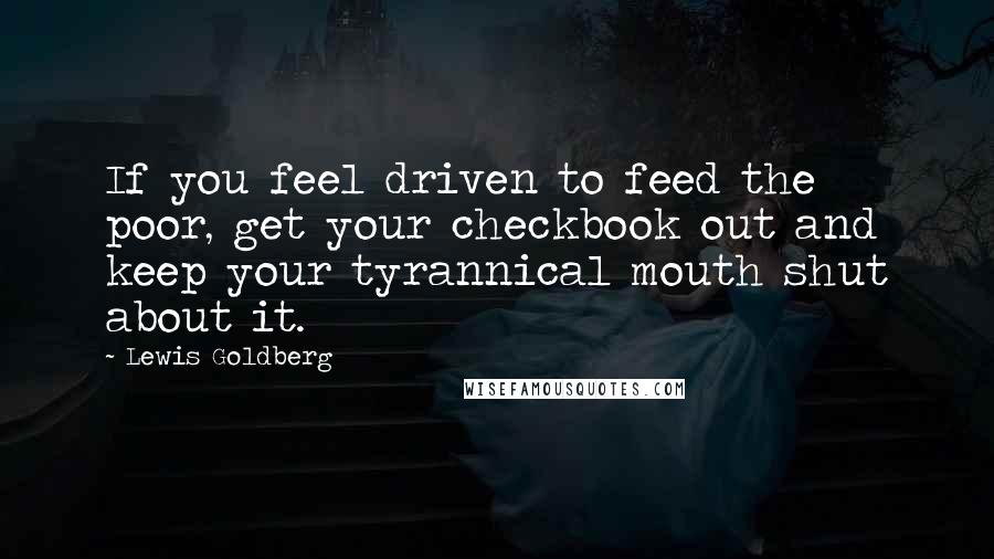 Lewis Goldberg Quotes: If you feel driven to feed the poor, get your checkbook out and keep your tyrannical mouth shut about it.