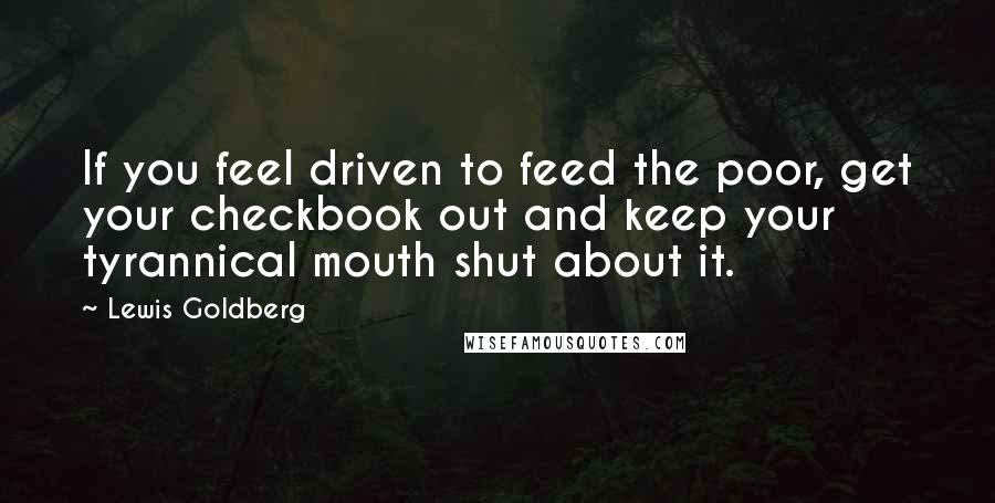 Lewis Goldberg Quotes: If you feel driven to feed the poor, get your checkbook out and keep your tyrannical mouth shut about it.