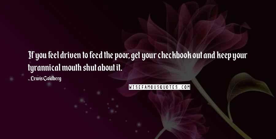 Lewis Goldberg Quotes: If you feel driven to feed the poor, get your checkbook out and keep your tyrannical mouth shut about it.