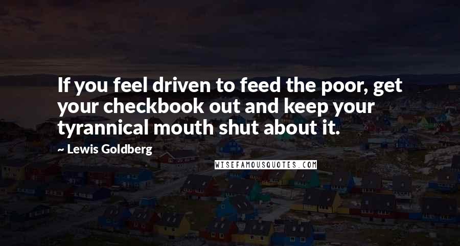 Lewis Goldberg Quotes: If you feel driven to feed the poor, get your checkbook out and keep your tyrannical mouth shut about it.