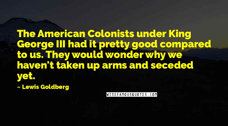 Lewis Goldberg Quotes: The American Colonists under King George III had it pretty good compared to us. They would wonder why we haven't taken up arms and seceded yet.