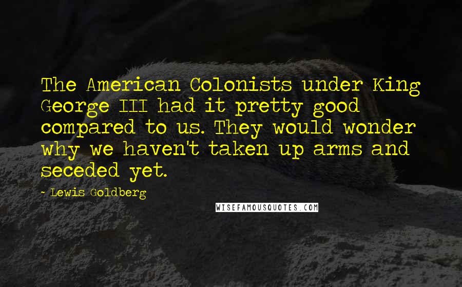 Lewis Goldberg Quotes: The American Colonists under King George III had it pretty good compared to us. They would wonder why we haven't taken up arms and seceded yet.