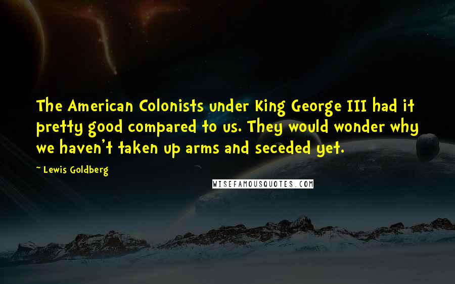 Lewis Goldberg Quotes: The American Colonists under King George III had it pretty good compared to us. They would wonder why we haven't taken up arms and seceded yet.