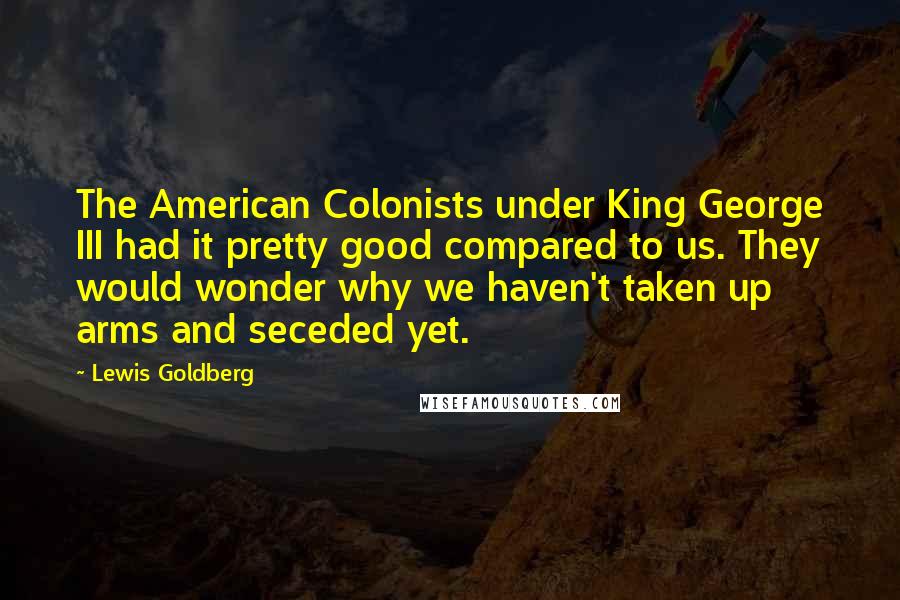 Lewis Goldberg Quotes: The American Colonists under King George III had it pretty good compared to us. They would wonder why we haven't taken up arms and seceded yet.