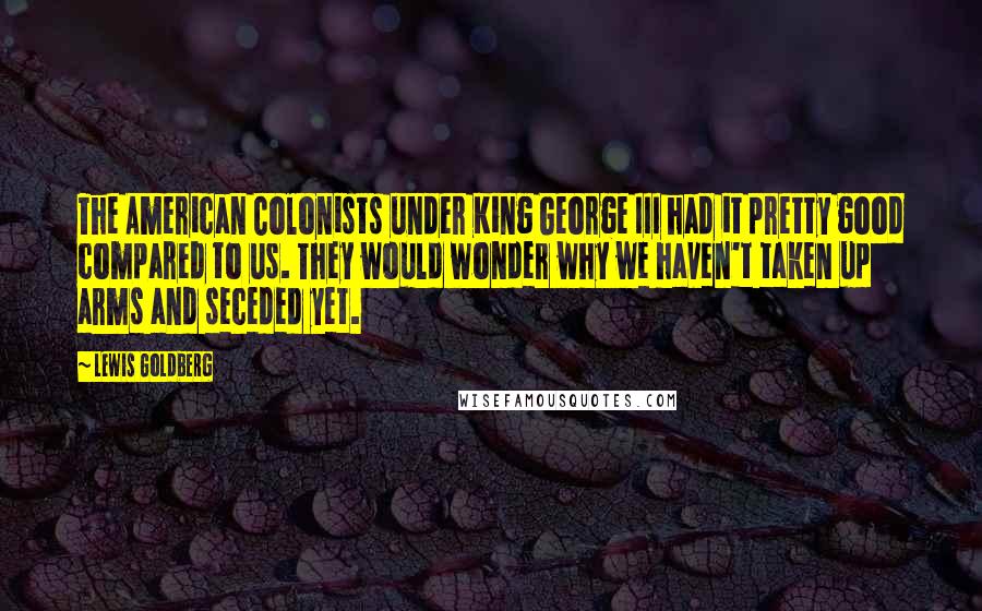 Lewis Goldberg Quotes: The American Colonists under King George III had it pretty good compared to us. They would wonder why we haven't taken up arms and seceded yet.