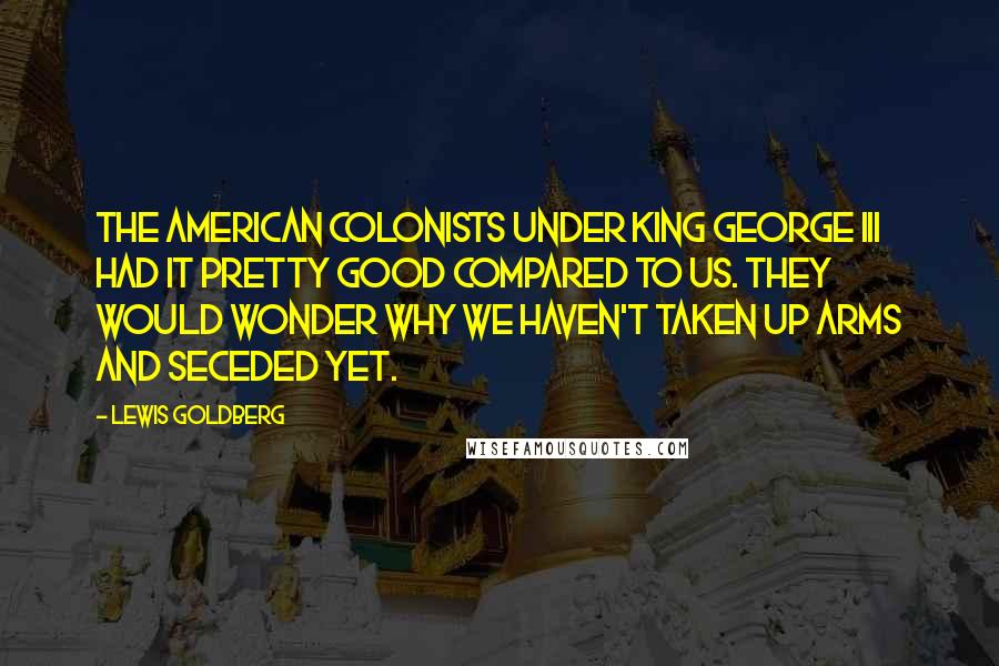 Lewis Goldberg Quotes: The American Colonists under King George III had it pretty good compared to us. They would wonder why we haven't taken up arms and seceded yet.