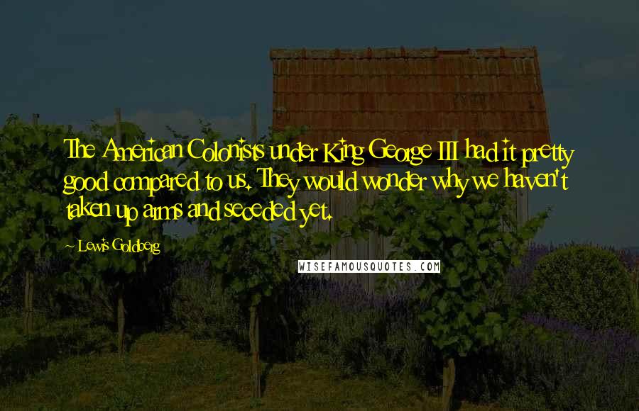 Lewis Goldberg Quotes: The American Colonists under King George III had it pretty good compared to us. They would wonder why we haven't taken up arms and seceded yet.