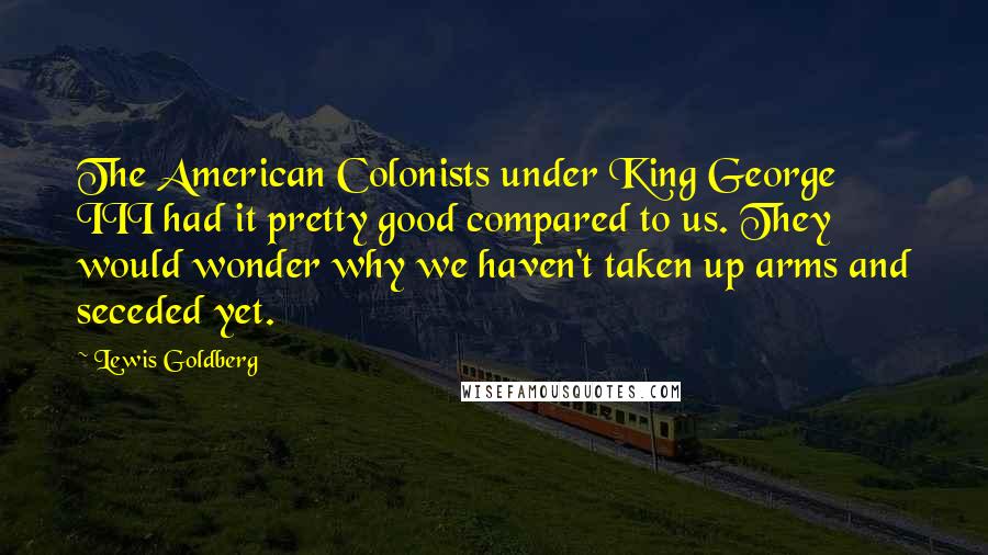 Lewis Goldberg Quotes: The American Colonists under King George III had it pretty good compared to us. They would wonder why we haven't taken up arms and seceded yet.