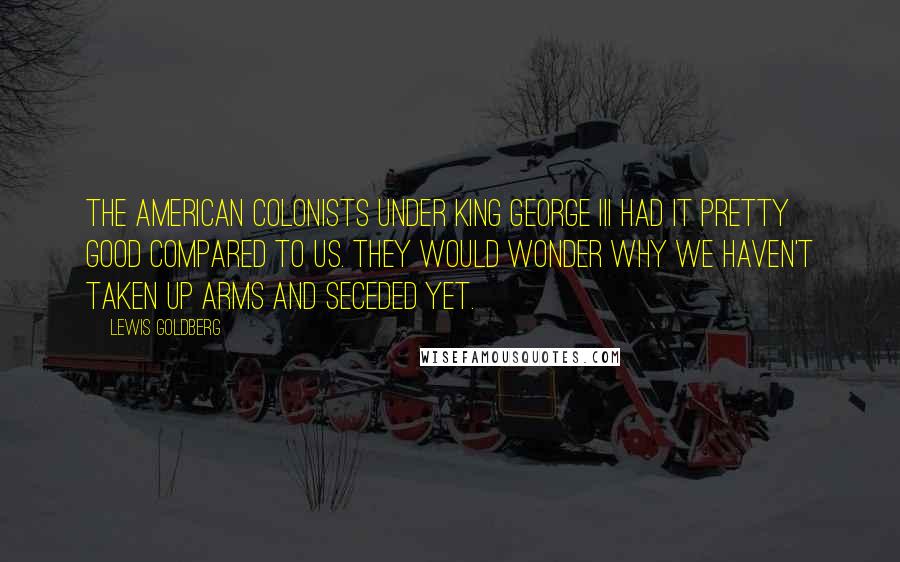 Lewis Goldberg Quotes: The American Colonists under King George III had it pretty good compared to us. They would wonder why we haven't taken up arms and seceded yet.