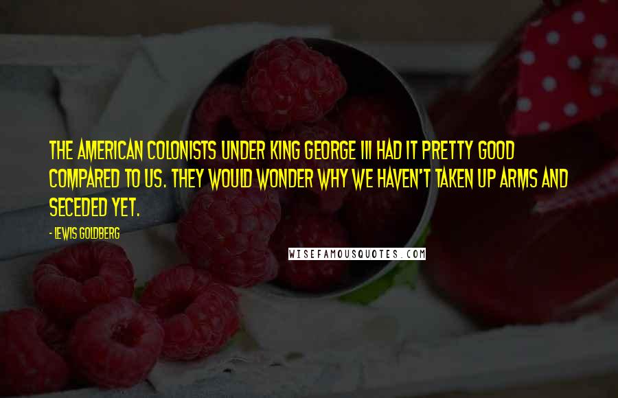 Lewis Goldberg Quotes: The American Colonists under King George III had it pretty good compared to us. They would wonder why we haven't taken up arms and seceded yet.