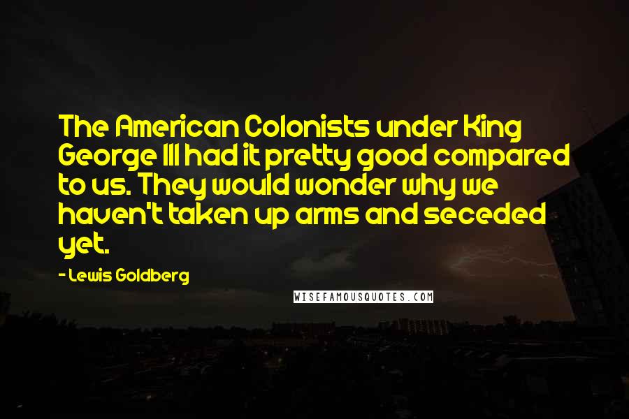 Lewis Goldberg Quotes: The American Colonists under King George III had it pretty good compared to us. They would wonder why we haven't taken up arms and seceded yet.