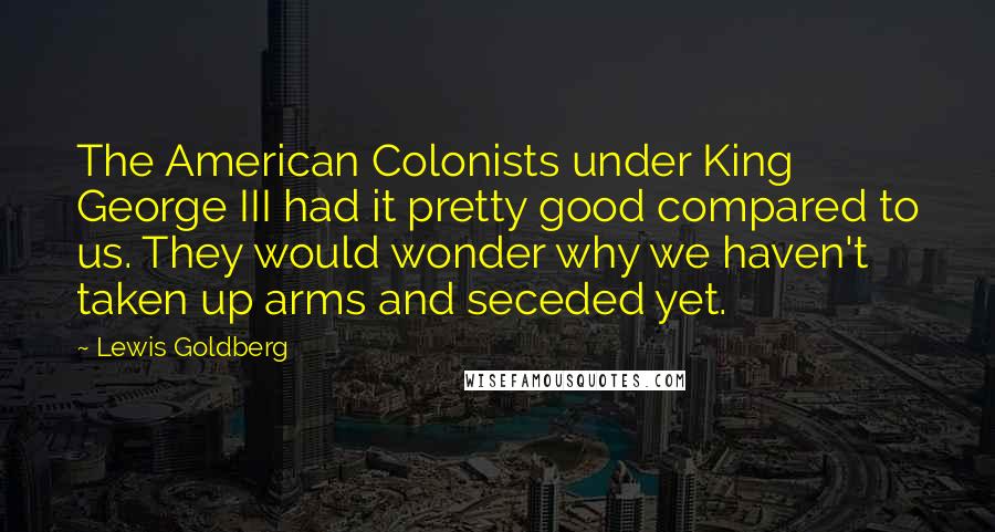 Lewis Goldberg Quotes: The American Colonists under King George III had it pretty good compared to us. They would wonder why we haven't taken up arms and seceded yet.